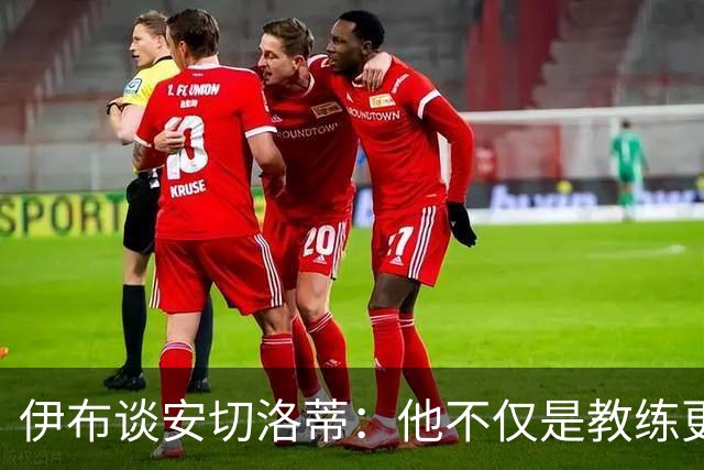 伊布谈安切洛蒂：他不仅是教练更是管理者 执教巴西对他是挑战