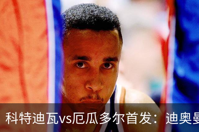 科特迪瓦vs厄瓜多尔首发：迪奥曼德PK凯塞多，凯西、因卡皮耶出战